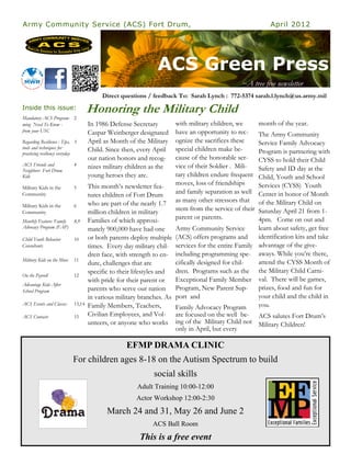 Army Community Service (ACS) Fort Drum,                                                                   April 2012




                                                              ACS Green Press
                                                                                              ~A tree free newsletter
                                         Direct questions / feedback To: Sarah Lynch : 772-5374 sarah.l.lynch@us.army.mil
Inside this issue:                  Honoring the Military Child
Mandatory ACS Program- 2
ming Need To Know -                 In 1986 Defense Secretary        with military children, we       month of the year.
from your USC                       Caspar Weinberger designated     have an opportunity to rec-    The Army Community
Regarding Resilience : Tips, 3      April as Month of the Military   ognize the sacrifices these    Service Family Advocacy
tools and techniques for            Child. Since then, every April   special children make be-
practicing resiliency everyday                                                                      Program is partnering with
                                    our nation honors and recog-     cause of the honorable ser-    CYSS to hold their Child
ACS Friends and             4       nizes military children as the   vice of their Soldier . Mili-
Neighbors Fort Drum                                                                                 Safety and ID day at the
Kids                                young heroes they are.           tary children endure frequent  Child, Youth and School
                                    This month’s newsletter fea-     moves, loss of friendships     Services (CYSS) Youth
Military Kids in the        5
Community                           tures children of Fort Drum      and family separation as well  Center in honor of Month
                                    who are part of the nearly 1.7   as many other stressors that   of the Military Child on
Military Kids in the        6
Community                           million children in military     stem from the service of their Saturday April 21 from 1-
                                    Families of which approxi-       parent or parents.             4pm. Come on out and
Monthly Feature: Family     8,9
Advocacy Program (FAP)              mately 900,000 have had one      Army Community Service         learn about safety, get free
Child Youth Behavior        10      or both parents deploy multiple (ACS) offers programs and       identification kits and take
Consultants                         times. Every day military chil-  services for the entire Family advantage of the give-
                                    dren face, with strength to en- including programming spe- aways. While you’re there,
Military Kids on the Move   11
                                    dure, challenges that are        cifically designed for chil-   attend the CYSS Month of
                                    specific to their lifestyles and dren. Programs such as the the Military Child Carni-
On the Payroll              12
                                    with pride for their parent or   Exceptional Family Member val. There will be games,
Advantage Kids After
School Program                      parents who serve our nation Program, New Parent Sup-           prizes, food and fun for
                                    in various military branches. As port and                       your child and the child in
ACS Events and Classes      13,14   Family Members, Teachers,        Family Advocacy Program        you.
ACS Contacts                15      Civilian Employees, and Vol- are focused on the well be- ACS salutes Fort Drum’s
                                    unteers, or anyone who works ing of the Military Child not Military Children!
                                                                     only in April, but every

                                                  EFMP DRAMA CLINIC
                            For children ages 8-18 on the Autism Spectrum to build
                                                             social skills
                                                      Adult Training 10:00-12:00
                                                      Actor Workshop 12:00-2:30
                                           March 24 and 31, May 26 and June 2
                                                            ACS Ball Room
                                                       This is a free event
 