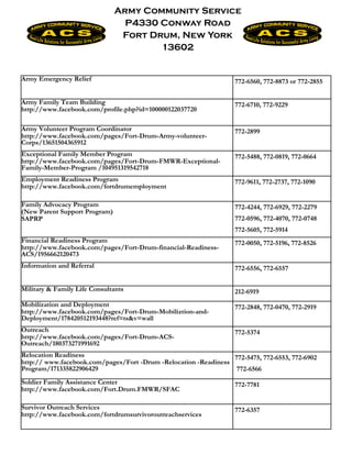 Army Community Service
                                 P4330 Conway Road
                                Fort Drum, New York
                                       13602


Army Emergency Relief                                              772-6560, 772-8873 or 772-2855


Army Family Team Building                                          772-6710, 772-9229
http://www.facebook.com/profile.php?id=100000122037720

Army Volunteer Program Coordinator                                 772-2899
http://www.facebook.com/pages/Fort-Drum-Army-volunteer-
Corps/13651504365912
Exceptional Family Member Program                                  772-5488, 772-0819, 772-0664
http://www.facebook.com/pages/Fort-Drum-FMWR-Exceptional-
Family-Member-Program /104951319542718
Employment Readiness Program                                       772-9611, 772-2737, 772-1090
http://www.facebook.com/fortdrumemployment

Family Advocacy Program                                            772-4244, 772-6929, 772-2279
(New Parent Support Program)
SAPRP                                                              772-0596, 772-4070, 772-0748
                                                                   772-5605, 772-5914
Financial Readiness Program                                        772-0050, 772-5196, 772-8526
http://www.facebook.com/pages/Fort-Drum-financial-Readiness-
ACS/1956662120473
Information and Referral                                           772-6556, 772-6557


Military & Family Life Consultants                                 212-6919
Mobilization and Deployment                                        772-2848, 772-0470, 772-2919
http://www.facebook.com/pages/Fort-Drum-Mobiliztion-and-
Deployment/178420512193448?ref=ts&v=wall
Outreach                                                           772-5374
http://www.facebook.com/pages/Fort-Drum-ACS-
Outreach/180373271991692
Relocation Readiness                                             772-5475, 772-6553, 772-6902
http:// www.facebook.com/pages/Fort -Drum -Relocation -Readiness
Program/171335822906429                                           772-6566
Soldier Family Assistance Center                                   772-7781
http://www.facebook.com/Fort.Drum.FMWR/SFAC

Survivor Outreach Services                                         772-6357
http://www.facebook.com/fortdrumsurvivoroutreachservices
 