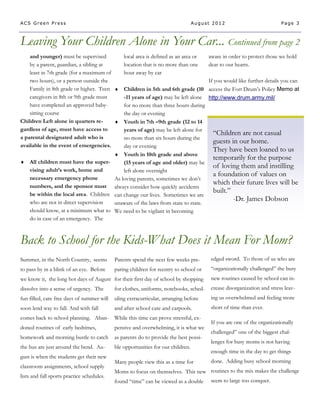 ACS Green Press                                                                   August 2012                           Page 3



Leaving Your Children Alone in Your Car... Continued from page 2
    and younger) must be supervised          local area is defined as an area or       aware in order to protect those we hold
    by a parent, guardian, a sibling at      location that is no more than one         dear to our hearts.
    least in 7th grade (for a maximum of     hour away by car
    two hours), or a person outside the                                                If you would like further details you can
    Family in 8th grade or higher. Teen  Children in 5th and 6th grade (10            access the Fort Drum’s Policy Memo at
    caregivers in 8th or 9th grade must      -11 years of age) may be left alone       http://www.drum.army.mil/
    have completed an approved baby-         for no more than three hours during
    sitting course                           the day or evening
Children Left alone in quarters re-       Youth in 7th –9th grade (12 to 14
gardless of age, must have access to         years of age) may be left alone for
                                                                                         “Children are not casual
a parental designated adult who is           no more than six hours during the
                                                                                         guests in our home.
available in the event of emergencies.       day or evening
                                                                                         They have been loaned to us
                                          Youth in 10th grade and above
                                                                                         temporarily for the purpose
 All children must have the super-          (15 years of age and older) may be
                                                                                         of loving them and instilling
    vising adult’s work, home and            left alone overnight
    necessary emergency phone
                                                                                         a foundation of values on
                                         As loving parents, sometimes we don’t
    numbers, and the sponsor must always consider how quickly accidents
                                                                                         which their future lives will be
    be within the local area. Children can change our lives. Sometimes we are
                                                                                         built.”
    who are not in direct supervision
                                                                                                 -Dr. James Dobson
                                         unaware of the laws from state to state.
    should know, at a minimum what to We need to be vigilant in becoming
    do in case of an emergency. The



Back to School for the Kids-What Does it Mean For Mom?
Summer, in the North Country, seems         Parents spend the next few weeks pre-       edged sword. To those of us who are
to pass by in a blink of an eye. Before     paring children for reentry to school or    “organizationally challenged” the busy
we know it, the long hot days of August for their first day of school by shopping       new routines caused by school can in-
dissolve into a sense of urgency. The       for clothes, uniforms, notebooks, sched-    crease disorganization and stress leav-
fun filled, care free days of summer will   uling extracurricular, arranging before     ing us overwhelmed and feeling more
soon lend way to fall. And with fall        and after school care and carpools.         short of time than ever.
comes back to school planning. Aban-        While this time can prove stressful, ex-
                                                                                        If you are one of the organizationally
doned routines of early bedtimes,           pensive and overwhelming, it is what we
                                                                                        challenged” one of the biggest chal-
homework and morning bustle to catch        as parents do to provide the best possi-
                                                                                        lenges for busy moms is not having
the bus are just around the bend. Au-       ble opportunities for our children.
                                                                                        enough time in the day to get things
gust is when the students get their new
                                            Many people view this as a time for         done. Adding busy school morning
classroom assignments, school supply
                                            Moms to focus on themselves. This new routines to the mix makes the challenge
lists and fall sports practice schedules.
                                            found “time” can be viewed as a double      seem to large too conquer.
 