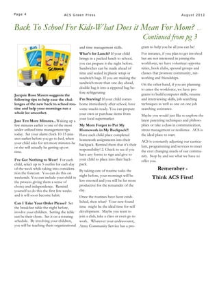 Page 4                           ACS Green Press                                                                 August 2012



Back To School For Kids-What Does it Mean For Mom? …
                                                                                      Continued from pg 3
                                             and time management skills.              gram to help you be all you can be!
                                             What’s for Lunch? If your child          For instance, if you plan to get involved
                                             brings in a packed lunch to school,      but are not interested in joining the
                                             you can prepare it the night before.     workforce, we have volunteer opportu-
                                             Sandwiches can be made ahead of          nities, book clubs, spousal groups and
                                             time and sealed in plastic wrap or       classes that promote community, net-
                                             sandwich bags. If you are making the     working and friendships.
                                             sandwich more than one day ahead,        On the other hand, if you are planning
                                             double bag it into a zippered bag be-    to enter the workforce, we have pro-
                                             fore refrigerating                       grams to build computer skills, resume
Jacquie Ross Maven suggests the
following tips to help ease the chal-        I’m Starving! If your child comes        and interviewing skills, job searching
lenges of the new back to school rou-        home immediately after school, have      techniques as well as one on one job
tine and help your mornings run a            some snacks ready. You can prepare       searching assistance.
whole lot smoother.                          your own or purchase items from          Maybe you would just like to explore the
                                             your local supermarket                   latest parenting techniques and philoso-
Just Ten More Minutes...Waking up a
few minutes earlier is one of the most       My Mom Forgot to Put My                  phies or take a class in communication,
under utilized time management tips          Homework in My Backpack!!                stress management or resilience. ACS is
today. Set your alarm clock 10-15 min-       Have each child place completed          the ideal place to start.
utes earlier before you go to bed, when      homework assignments into their
your child asks for ten more minutes-he                                               ACS is constantly adjusting our curricu-
                                             backpack. Remind them that it’s their    lum, programming and services to meet
or she will actually be getting up on
                                             responsibility! 2. Check to see if you   the ever changing needs of our commu-
time.
                                             have any forms to sign and give to       nity. Stop by and see what we have to
I’ve Got Nothing to Wear! For each           your child to place into their back-     offer you.
child, select up to 5 outfits for each day   pack.
of the week while taking into considera-
                                             By taking care of routine tasks the                Remember -
tion the forecast. You can do this on
                                             night before, your mornings will be
weekends. You can include your child in
                                             less stressed and you will be far more
                                                                                             Think ACS First!
the process giving them a sense of
choice and independence. Remind              productive for the remainder of the
yourself to do this the first few weeks      day.
and it will soon become habit.           Once the routines have been estab-
Can I Take Your Order Please? Set        lished, then what? Your new found
the breakfast table the night before,    time might be the ideal time for self
involve your children. Setting the table development. Maybe you want to
can be their chore. Set it on a rotating join a club, take a class or even go to
schedule. By involving your children,    work. Whatever your endeavourer,
you will be teaching them organizational Army Community Service has a pro-
 