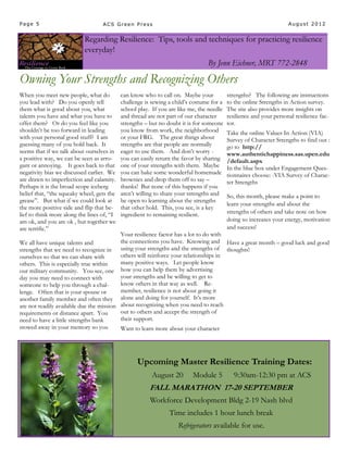 Page 5                             ACS Green Press                                                                  August 2012


                           Regarding Resilience: Tips, tools and techniques for practicing resilience
                           everyday!
                                                                                By Jenn Eichner, MRT 772-2848

Owning Your Strengths and Recognizing Others
When you meet new people, what do           can know who to call on. Maybe your           strengths? The following are instructions
you lead with? Do you openly tell           challenge is sewing a child’s costume for a   to the online Strengths in Action survey.
them what is good about you, what           school play. If you are like me, the needle   The site also provides more insights on
talents you have and what you have to       and thread are not part of our character      resilience and your personal resilience fac-
offer them? Or do you feel like you         strengths – but no doubt it is for someone    tor.
shouldn’t be too forward in leading         you know from work, the neighborhood          Take the online Values In Action (VIA)
with your personal good stuff? I am         or your FRG. The great things about           Survey of Character Strengths to find out :
guessing many of you hold back. It          strengths are that people are normally        go to http://
seems that if we talk about ourselves in    eager to use them. And don’t worry -          www.authentichappiness.sas.upen.edu
a positive way, we can be seen as arro-     you can easily return the favor by sharing    /default.aspx
gant or annoying. It goes back to that      one of your strengths with them. Maybe        In the blue box under Engagement Ques-
negativity bias we discussed earlier. We    you can bake some wonderful homemade          tionnaires choose: -VIA Survey of Charac-
are drawn to imperfection and calamity.     brownies and drop them off to say –           ter Strengths
Perhaps it is the broad scope iceberg       thanks! But none of this happens if you
belief that, “the squeaky wheel, gets the   aren’t willing to share your strengths and    So, this month, please make a point to
grease”. But what if we could look at       be open to learning about the strengths
                                                                                          learn your strengths and about the
the more positive side and flip that be-    that other hold. This, you see, is a key
lief to think more along the lines of, “I   ingredient to remaining resilient.            strengths of others and take note on how
am ok, and you are ok , but together we                                                   doing so increases your energy, motivation
are terrific.”                                                                            and success!
                                          Your resilience factor has a lot to do with
We all have unique talents and            the connections you have. Knowing and Have a great month – good luck and good
strengths that we need to recognize in using your strengths and the strengths of thoughts!
ourselves so that we can share with       others will reinforce your relationships in
others. This is especially true within    many positive ways. Let people know
our military community. You see, one how you can help them by advertising
day you may need to connect with          your strengths and be willing to get to
someone to help you through a chal-       know others in that way as well. Re-
lenge. Often that is your spouse or       member, resilience is not about going it
another family member and often they alone and doing for yourself. It’s more
are not readily available due the mission about recognizing when you need to reach
requirements or distance apart. You       out to others and accept the strength of
need to have a little strengths bank      their support.
stowed away in your memory so you         Want to learn more about your character




                                                   Upcoming Master Resilience Training Dates:
                                                         August 20        Module 5           9:30am-12:30 pm at ACS
                                                        FALL MARATHON 17-20 SEPTEMBER
                                                        Workforce Development Bldg 2-19 Nash blvd
                                                                Time includes 1 hour lunch break
                                                                    Refrigerators available for use.
 