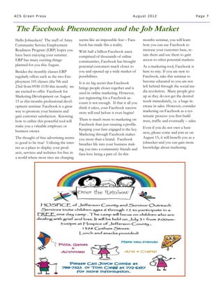 ACS Green Press                                                                August 2012                                 Page 7



The Facebook Phenomenon and the Job Market
Hello Jobseekers! The staff of Army        seems like an impossible feat – Face-     months seminar, you will learn
Community Service Employment               book has made this a reality.             how you can use Facebook to
Readiness Program (ERP) hopes you          With half a billion Facebook users        increase your customer base, re-
have been enjoying your summer.            comprised of thousands of online          tain them and use them to gain
ERP has many exciting things               communities, Facebook has brought         access to other potential markets.
planned for you this August.               potential customers much closer to        As a marketing tool, Facebook is
Besides the monthly classes ERP            you and opened up a wide market of        here to stay. If you are new to
regularly offers such as the two Em-       possibilities.                            Facebook, take this seminar to
ployment 101 classes (the 9th and          It is no big secret that Facebook         become educated so you are not
23rd from 0930-1130 this month) we         brings people closer together and is      left behind through the social me-
are excited to offer Facebook for          used in online marketing. However,        dia revolution. Many people give
Marketing Development on August            just registering for a Facebook ac-       up as they do not get the desired
15 as this months professional devel-      count is not enough. If that is all you   result immediately, i.e. a huge in-
opment seminar. Facebook is a great        think it takes, your Facebook success     crease in sales. However, consider
way to promote your business and           story will end before it even begins!     marketing on Facebook as a sys-
gain customer satisfaction. Knowing                                                  tematic process: you first build
how to utilize this powerful tool will     There is much more to marketing on        trust, traffic and eventually – sales.
make you a valuable employee or            Facebook than just creating a profile.
                                           Keeping your fans engaged is the key.     Even if you do not own a busi-
business owner.                                                                      ness, please come and join us on
                                           Marketing through Facebook makes
The thought of free advertising seems      you more than a brand. Facebook           August 15, it will benefit you as a
to good to be true! Utilizing the inter-   breathes life into your business mak-     jobseeker and you can gain more
net as a place to display your prod-       ing you into a community friends and      knowledge about marketing.
ucts, services and websites for free in    fans love being a part of. In this
a world where most sites are charging
 