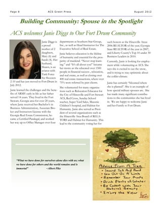 Page 8                           ACS Green Press                                                                 August 2012



         Building Community: Spouse in the Spotlight
ACS welcomes Janie Diggs to Our Fort Drum Community
                           Janie Diggs is    departments at Southern Star Group,         such honors as the Hinesville Areas
                           a proud           Inc., as well as Head Instructor for The    2006 REALTOR of the year, Georgia
                           mother of 2       Executive School of Real Estate.            State REALTOR of the year in 2007,
                           daughters,        Janie believes education is the lifeline    and Liberty County’s Top 10 under 30
                           Mary (6) and      of humanity and essential for the pros-     Business Leaders in 2010.
                           Sarah (4). Her    perity of mankind. “Never stop learn-       Currently, Janie is looking for employ-
                           husband,          ing.” and “It’s all about you!” became      ment while volunteering at ACS. She
                           Shawn, is an      her motto as she educated over 1500         says she is excited to see the snow,
                           aviator with      people in financial success , relocation,   and is trying to stay optimistic about
                           Task Force        and real estate, as well as closing over    the colder climate.
                           Six Shooters      400 real estate transactions, where over
2-10 and has just moved to Fort Drum in      75% were referred by past clients.          Janie has certainly “bloomed where
July 2012.
                                             She volunteered for many organiza-          she is planted”. She is an example of
Janie learned the challenges and the bene-   tions such as Relocation Educator for       how special military spouses are. She
fits of ARMY early in life as her father     the City of Hinesville and Fort Stewart     has made many significant contribu-
served 14 years. They lived in the Fort      ACS, Red Cross, Sunday School               tions to the communities she has lived
Stewart, Georgia area for over 20 years,     teacher, Super Yard Sales, Masonic          in. We are happy to welcome Janie
where Janie received her Bachelor’s in       Children’s hospital, and Habitat for        and her Family to Fort Drum.
Business Administration, Associate Bro-      Humanity. Janie also served as Presi-
ker and Instructors License with the         dent of several organizations such as
Georgia Real Estate Commission, be-          the Hinesville Area Board of RELA-
came a Certified Paralegal, and worked       TORS and Habitat for Humanity. This
her way up to Office Manager over four       lead to the community voting her for




     “What we have done for ourselves alone dies with us; what
     we have done for others and the world remains and is
     immortal”                ~Albert Pike
 