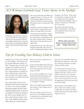 Page 9                            ACS Green Press                                                                  August 2012


ACS Welcomes Gabriella Gayl Future Spouse in the Spotlight
                                            She and Second Lieutenant Malloy got       marriage to her Fiancé. In the mean-
                                            engaged February 17 of this year. Sec-     time she plans to prepare for the life
                                            ond Lieutenant Malloy has been sta-        of a military spouse by attending
                                            tioned at Fort Drum for three months.      Army Family Team Building and con-
                                            They plan to marry on September 14th       tinuing to volunteer for ACS when
                                            of 2014.                                   she is in the area.
                                            Gabriella is currently studying commu-     We welcome Second Lieutenant
                                            nication with a concentration in jour-     Malloy and Gabriella to Fort Drum
                                            nalism at George Mason University.         and congratulate them on their up-
                                                                                       coming nuptials!
                                            For the Summer, Gabriella is staying
Gabriella has recently been volunteer-      with her Fiancé in Watertown. While
ing at ACS while she is spending time       he is working, she is keeping busy tak-
with her soon to be spouse 2nd Lieu-        ing online summer classes, volunteer-
tenant Robert Malloy who is stationed       ing at Army Community Service and               “All have wishes, many have
at Fort Drum as the Battalion Medical       babysitting.                                 dreams, some have ideas, few have
Officer with 25th Field Artillery Regi-     Gabriella loves to be active. She enjoys      plans” -William Arthur Ward
ment.                                       dancing and football. She looks for-
                                            ward to completing her degree and her


Tips for Enrolling Your Military Child in School
Starting the new school year is difficult   Here are some tips to help ease your       Know how you would like things han-
for some children. The transition can       child’s transition:                        dled with your child if he or she is hav-
be especially difficult for military stu-                                              ing a rough day and discuss the plan
dents. The great news is that the Army      Contact the Fort Drum School Liaison       with your child’s teacher
recognizes the challenge as does the        Officers at 772-3214 to find out what
public school system. Area schools          the school requirements are for regis-     You will find that the schools in the
have a large population of military stu-    tering your child                          area are sympathetic to what a military
dents making up their student body.                                                    child goes through. The key to your
                                            If your child is enrolled in the Excep-    child’s success is for you to become
They are aware of the relevant things
                                            tional Family Member Program and           partners, with the school, in their edu-
that could affect your child’s school day
                                            needs special accommodations in            cation. The more proactive you are in
such as deployments.
                                            school, contact your system navigators     the beginning of the year the better the
In an online article written by Lissa       at 772-5488 or 772-0664.                   school year will be.
McGrath addressing transitioning mili-
                                            Talk to your child’s teacher and keep      The good news is that children are re-
tary kids to a new school, pediatric        them abreast of what changes may af-       silient. Their innate ability to adapt
neuropsychologist, Dr. Jim Olsen            fect your child.                           coupled with you and the school hav-
explained displacement of emotion
                                                                                       ing their best interests at heart, will be a
is completely normal. According to          Utilize the military resources in your
                                                                                       recipe for success.
Dr. Olson, some children may re-            school such as the Military Family Life
                                            Consultants that are embedded within
gress, others become clingy or dis-
                                            many of the local schools.
tant. Some children become angry
while others are overly sensitive.
 