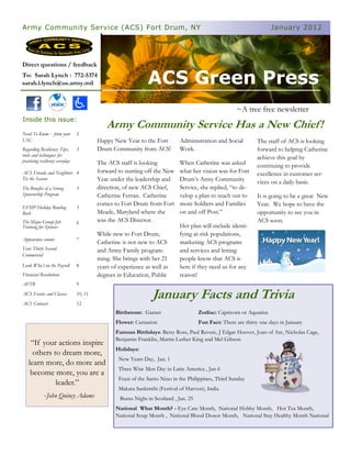 Army Community Service (ACS) Fort Drum, NY                                                                             January 2012




Direct questions / feedback
To: Sarah Lynch : 772-5374
sarah.l.lynch@us.army.mil                                       ACS Green Press
                                                                                                       ~A tree free newsletter
Inside this issue:
                                              Army Community Service Has a New Chief !
Need To Know - from your         2
USC                                       Happy New Year to the Fort          Administration and Social          The staff of ACS is looking
Regarding Resiliency: Tips,      3        Drum Community from ACS!            Work.                              forward to helping Catherine
tools and techniques for
practicing resiliency everyday
                                                                                                                 achieve this goal by
                                          The ACS staff is looking            When Catherine was asked           continuing to provide
ACS Friends and Neighbors 4               forward to starting off the New     what her vision was for Fort       excellence in customer ser-
Tis the Season                            Year under the leadership and       Drum’s Army Community              vices on a daily basis.
The Benefits of a Strong         5        direction, of new ACS Chief,        Service, she replied, “to de-
Sponsorship Program                       Catherine Ferran. Catherine         velop a plan to reach out to       It is going to be a great New
                                          comes to Fort Drum from Fort        more Soldiers and Families         Year. We hope to have the
EFMP Holiday Bowling             5
Bash                                      Meade, Maryland where she           on and off Post.”                  opportunity to see you in
The Major Group-Job              6        was the ACS Director.                                                  ACS soon.
Training for Spouses                                                          Her plan will include identi-
                                          While new to Fort Drum,             fying at-risk populations,
Appearance counts                7
                                          Catherine is not new to ACS         marketing ACS programs
Your Thirty Second                        and Army Family program-            and services and letting
Commercial
                                          ming. She brings with her 21        people know that ACS is
Look Who’s on the Payroll        8        years of experience as well as      here if they need us for any
Financial Resolutions                     degrees in Education, Public        reason!
AFTB                             9
ACS Events and Classes
ACS Contacts
                                 10, 11
                                 12
                                                                  January Facts and Trivia
                                                 Birthstone: Garnet                    Zodiac: Capricorn or Aquarius
                                                 Flower: Carnation                     Fun Fact: There are thirty one days in January
                                                 Famous Birthdays: Betsy Ross, Paul Revere, J Edgar Hoover, Joan of Arc, Nicholas Cage,
                                                 Benjamin Franklin, Martin Luther King and Mel Gibson
    “If your actions inspire
                                                 Holidays:
     others to dream more,
                                                   New Years Day, Jan. 1
   learn more, do more and
                                                   Three Wise Men Day in Latin America , Jan 6
    become more, you are a
                                                   Feast of the Santo Nino in the Philippines, Third Sunday
             leader.”
                                                   Makara Sankrnthi (Festival of Harvest), India
             -John Quincy Adams                    Burns Night in Scotland , Jan. 25
                                                 National What Month? - Eye Care Month, National Hobby Month, Hot Tea Month,
                                                 National Soup Month , National Blood Donor Month, National Stay Healthy Month National
 
