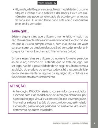 

PÁGINA ANTERIOR

VOLTAR AO ÍNDICE



PRÓXIMA PÁGINA



•Há, ainda, o leilão por centavos. Nesta modalidade, o usuário
•
adquire créditos que o habilita a dar lances. Existe um cronômetro que pode ser reiniciado de acordo com as regras
de cada site. O último lance dado antes de o cronômetro
zerar, será o vencedor.
Saiba que...
Existem alguns sites que utilizam o nome leilão virtual, mas
não têm as características acima mencionadas. É o caso do site
em que o usuário compra cotas e, com elas, indica um valor
para concorrer ao produto ofertado. Será vencedor o valor único que for menor. É o chamado “menor lance único”.
Embora esses sites se utilizem do nome e formato parecido
ao de leilão, o Procon-SP entende que se trata de jogo. Por
ser jogo, não há a possibilidade de se exigir resultado como a
aquisição do produto ou serviço, todavia, há a responsabilidade do site em manter o registro da aquisição dos créditos e o
funcionamento do entretenimento.

ATENÇÃO
A Fundação PROCON alerta o consumidor para cuidados
especiais com essa modalidade de interação eletrônica, por
reproduzir o jogo virtual e a competição, por trazer prejuízos
financeiros e riscos à saúde do consumidor que, estimulado
a competir, passa longos períodos no ambiente virtual em
detrimento de outras atividades.

FUNDAÇÃO PROCON-SP — COMÉRCIO ELETRÔNICO

8

 
