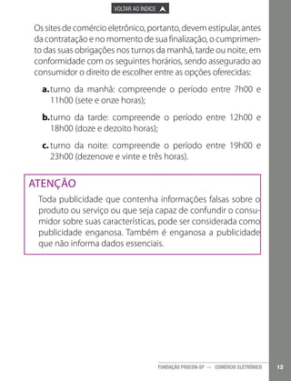 

PÁGINA ANTERIOR

VOLTAR AO ÍNDICE



PRÓXIMA PÁGINA



Os sites de comércio eletrônico, portanto, devem estipular, antes
da contratação e no momento de sua finalização, o cumprimento das suas obrigações nos turnos da manhã, tarde ou noite, em
conformidade com os seguintes horários, sendo assegurado ao
consumidor o direito de escolher entre as opções oferecidas:
a.	turno da manhã: compreende o período entre 7h00 e
11h00 (sete e onze horas);
b.	turno da tarde: compreende o período entre 12h00 e
18h00 (doze e dezoito horas);
c.	turno da noite: compreende o período entre 19h00 e
23h00 (dezenove e vinte e três horas).

ATENÇÃO
Toda publicidade que contenha informações falsas sobre o
produto ou serviço ou que seja capaz de confundir o consumidor sobre suas características, pode ser considerada como
publicidade enganosa. Também é enganosa a publicidade
que não informa dados essenciais.

FUNDAÇÃO PROCON-SP — COMÉRCIO ELETRÔNICO

12

 