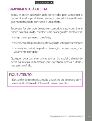 

PÁGINA ANTERIOR

VOLTAR AO ÍNDICE



PRÓXIMA PÁGINA



Cumprimento à Oferta
Todos os meios utilizados pelo fornecedor para aproximar o
consumidor dos produtos ou serviços colocados à sua disposição no mercado de consumo é uma oferta.
Tudo que for ofertado deverá ser cumprido, caso contrário, é
direito do consumidor escolher uma das seguintes alternativas:
•exigir o cumprimento da oferta;
•
•escolher outro produto ou prestação de serviço equivalente;
•
•cancelar o contrato e pedir a devolução do que pagou, de•
vidamente corrigido.
Qualquer uma das alternativas acima não exclui o direito de
pedir na Justiça, indenização por eventuais perdas e danos
que tenha sofrido.

Fique atento!
Desconfie de promessas muito atraentes ou de preço com
valor muito abaixo do informado em outros sites.

FUNDAÇÃO PROCON-SP — COMÉRCIO ELETRÔNICO

14

 