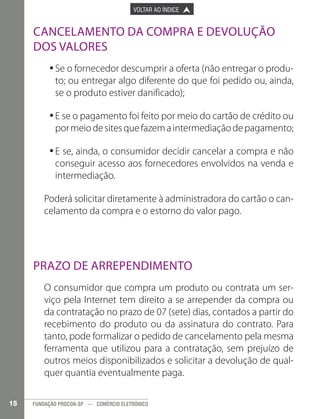 

PÁGINA ANTERIOR

VOLTAR AO ÍNDICE



PRÓXIMA PÁGINA



Cancelamento da compra e devolução
dos valores
•	Se o fornecedor descumprir a oferta (não entregar o produ•
to; ou entregar algo diferente do que foi pedido ou, ainda,
se o produto estiver danificado);
•	E se o pagamento foi feito por meio do cartão de crédito ou
•
por meio de sites que fazem a intermediação de pagamento;
•	E se, ainda, o consumidor decidir cancelar a compra e não
•
conseguir acesso aos fornecedores envolvidos na venda e
intermediação.
Poderá solicitar diretamente à administradora do cartão o cancelamento da compra e o estorno do valor pago.

Prazo de Arrependimento
O consumidor que compra um produto ou contrata um serviço pela Internet tem direito a se arrepender da compra ou
da contratação no prazo de 07 (sete) dias, contados a partir do
recebimento do produto ou da assinatura do contrato. Para
tanto, pode formalizar o pedido de cancelamento pela mesma
ferramenta que utilizou para a contratação, sem prejuízo de
outros meios disponibilizados e solicitar a devolução de qualquer quantia eventualmente paga.
15

FUNDAÇÃO PROCON-SP — COMÉRCIO ELETRÔNICO

 