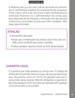 

PÁGINA ANTERIOR

VOLTAR AO ÍNDICE



PRÓXIMA PÁGINA



A empresa, por sua vez, tem o dever de enviar ao consumidor a confirmação imediata do recebimento do arrependimento, bem como o de comunicar o fato imediatamente à
instituição financeira ou à administradora do cartão, para
que, dependendo da situação, a transação não seja lançada
na fatura do consumidor ou para que todo e qualquer valor
pago seja estornado.

Atenção
O fornecedor não pode:
•exigir que a embalagem do produto não tenha sido vio•
lada, como condição para acatar o pedido;
•	 obrar qualquer quantia a título de frete de devolução
•c

Garantia legal
É a garantia que todo produto ou serviço tem. O Código de
Defesa do Consumidor determina que não precisa haver qualquer documento como um “termo de garantia”, para que o
consumidor possa exigi-la. Além de obrigatória, a garantia legal cobre qualquer vício* que deve ser reparado sem qualquer
custo (ônus) para o consumidor.

FUNDAÇÃO PROCON-SP — COMÉRCIO ELETRÔNICO

16

 