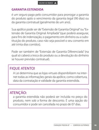 

PÁGINA ANTERIOR

VOLTAR AO ÍNDICE



PRÓXIMA PÁGINA



Garantia Estendida
é um seguro pago pelo consumidor para prorrogar a garantia
do produto após o vencimento da garantia legal (90 dias) ou
da garantia contratual (geralmente de um ano).
Sua apólice pode ser de “Extensão de Garantia Original” ou “Extensão de Garantia Original Ampliada” (que poderá assegurar,
para fins de indenização, o pagamento em dinheiro ou a substituição do produto, caso não seja possível o seu conserto em
até trinta dias corridos).
Pode ser também de “Extensão de Garantia Diferenciada” (na
qual só caberá a troca do produto ou a devolução do dinheiro
se houver previsão contratual).

Fique Atento!
A Lei determina que as lojas virtuais disponibilizem na internet todas as informações gerais da apólice, como cobertura,
data da contratação e validade da garantia estendida.

Atenção:

a garantia estendida não poderá ser incluída no preço do
produto, nem sob a forma de desconto. É uma opção do
consumidor e pode ser cancelada no prazo de 07 dias.

FUNDAÇÃO PROCON-SP — COMÉRCIO ELETRÔNICO

18

 
