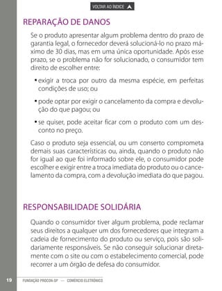 

PÁGINA ANTERIOR

VOLTAR AO ÍNDICE



PRÓXIMA PÁGINA



Reparação de Danos
Se o produto apresentar algum problema dentro do prazo de
garantia legal, o fornecedor deverá solucioná-lo no prazo máximo de 30 dias, mas em uma única oportunidade. Após esse
prazo, se o problema não for solucionado, o consumidor tem
direito de escolher entre:
•exigir a troca por outro da mesma espécie, em perfeitas
•
condições de uso; ou
•pode optar por exigir o cancelamento da compra e devolu•
ção do que pagou; ou
•se quiser, pode aceitar ficar com o produto com um des•
conto no preço.
Caso o produto seja essencial, ou um conserto comprometa
demais suas características ou, ainda, quando o produto não
for igual ao que foi informado sobre ele, o consumidor pode
escolher e exigir entre a troca imediata do produto ou o cancelamento da compra, com a devolução imediata do que pagou.

Responsabilidade solidária
Quando o consumidor tiver algum problema, pode reclamar
seus direitos a qualquer um dos fornecedores que integram a
cadeia de fornecimento do produto ou serviço, pois são solidariamente responsáveis. Se não conseguir solucionar diretamente com o site ou com o estabelecimento comercial, pode
recorrer a um órgão de defesa do consumidor.
19

FUNDAÇÃO PROCON-SP — COMÉRCIO ELETRÔNICO

 