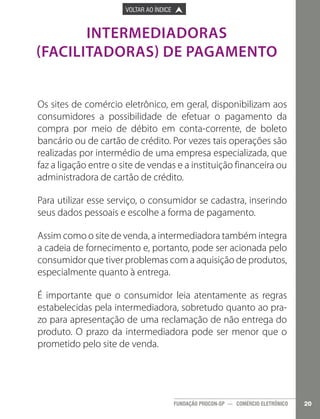 

PÁGINA ANTERIOR

VOLTAR AO ÍNDICE



PRÓXIMA PÁGINA



INTERMEDIADORAS
(FACILITADORAS) DE PAGAMENTO
Os sites de comércio eletrônico, em geral, disponibilizam aos
consumidores a possibilidade de efetuar o pagamento da
compra por meio de débito em conta-corrente, de boleto
bancário ou de cartão de crédito. Por vezes tais operações são
realizadas por intermédio de uma empresa especializada, que
faz a ligação entre o site de vendas e a instituição financeira ou
administradora de cartão de crédito.
Para utilizar esse serviço, o consumidor se cadastra, inserindo
seus dados pessoais e escolhe a forma de pagamento.
Assim como o site de venda, a intermediadora também integra
a cadeia de fornecimento e, portanto, pode ser acionada pelo
consumidor que tiver problemas com a aquisição de produtos,
especialmente quanto à entrega.
É importante que o consumidor leia atentamente as regras
estabelecidas pela intermediadora, sobretudo quanto ao prazo para apresentação de uma reclamação de não entrega do
produto. O prazo da intermediadora pode ser menor que o
prometido pelo site de venda.

FUNDAÇÃO PROCON-SP — COMÉRCIO ELETRÔNICO

20

 