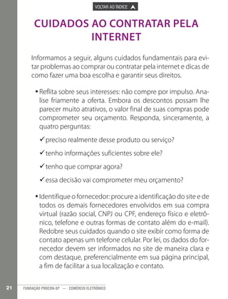 

PÁGINA ANTERIOR

VOLTAR AO ÍNDICE



PRÓXIMA PÁGINA



CUIDADOS AO CONTRATAR PELA
INTERNET
Informamos a seguir, alguns cuidados fundamentais para evitar problemas ao comprar ou contratar pela internet e dicas de
como fazer uma boa escolha e garantir seus direitos.
•Reflita sobre seus interesses: não compre por impulso. Ana•
lise friamente a oferta. Embora os descontos possam lhe
parecer muito atrativos, o valor final de suas compras pode
comprometer seu orçamento. Responda, sinceramente, a
quatro perguntas:
9preciso realmente desse produto ou serviço?
9
9tenho informações suficientes sobre ele?
9
9tenho que comprar agora?
9
9essa decisão vai comprometer meu orçamento?
9
•Identifique o fornecedor: procure a identificação do site e de
•
todos os demais fornecedores envolvidos em sua compra
virtual (razão social, CNPJ ou CPF, endereço físico e eletrônico, telefone e outras formas de contato além do e-mail).
Redobre seus cuidados quando o site exibir como forma de
contato apenas um telefone celular. Por lei, os dados do fornecedor devem ser informados no site de maneira clara e
com destaque, preferencialmente em sua página principal,
a fim de facilitar a sua localização e contato.
21

FUNDAÇÃO PROCON-SP — COMÉRCIO ELETRÔNICO

 