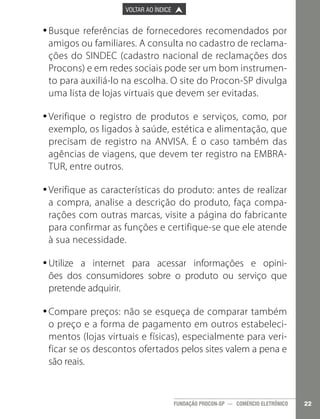 

PÁGINA ANTERIOR

VOLTAR AO ÍNDICE



PRÓXIMA PÁGINA



•Busque referências de fornecedores recomendados por
•
amigos ou familiares. A consulta no cadastro de reclamações do SINDEC (cadastro nacional de reclamações dos
Procons) e em redes sociais pode ser um bom instrumento para auxiliá-lo na escolha. O site do Procon-SP divulga
uma lista de lojas virtuais que devem ser evitadas.
•Verifique o registro de produtos e serviços, como, por
•
exemplo, os ligados à saúde, estética e alimentação, que
precisam de registro na ANVISA. É o caso também das
agências de viagens, que devem ter registro na EMBRATUR, entre outros.
•Verifique as características do produto: antes de realizar
•
a compra, analise a descrição do produto, faça comparações com outras marcas, visite a página do fabricante
para confirmar as funções e certifique-se que ele atende
à sua necessidade.
•Utilize a internet para acessar informações e opini•
ões dos consumidores sobre o produto ou serviço que
pretende adquirir.
•Compare preços: não se esqueça de comparar também
•
o preço e a forma de pagamento em outros estabelecimentos (lojas virtuais e físicas), especialmente para verificar se os descontos ofertados pelos sites valem a pena e
são reais.

FUNDAÇÃO PROCON-SP — COMÉRCIO ELETRÔNICO

22

 