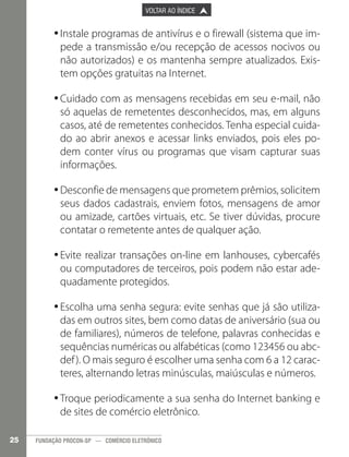 

PÁGINA ANTERIOR

VOLTAR AO ÍNDICE



PRÓXIMA PÁGINA



•	Instale programas de antivírus e o firewall (sistema que im•
pede a transmissão e/ou recepção de acessos nocivos ou
não autorizados) e os mantenha sempre atualizados. Existem opções gratuitas na Internet.
•	Cuidado com as mensagens recebidas em seu e-mail, não
•
só aquelas de remetentes desconhecidos, mas, em alguns
casos, até de remetentes conhecidos. Tenha especial cuidado ao abrir anexos e acessar links enviados, pois eles podem conter vírus ou programas que visam capturar suas
informações.
•	Desconfie de mensagens que prometem prêmios, solicitem
•
seus dados cadastrais, enviem fotos, mensagens de amor
ou amizade, cartões virtuais, etc. Se tiver dúvidas, procure
contatar o remetente antes de qualquer ação.
•	Evite realizar transações on-line em lanhouses, cybercafés
•
ou computadores de terceiros, pois podem não estar adequadamente protegidos.
•	Escolha uma senha segura: evite senhas que já são utiliza•
das em outros sites, bem como datas de aniversário (sua ou
de familiares), números de telefone, palavras conhecidas e
sequências numéricas ou alfabéticas (como 123456 ou abcdef ). O mais seguro é escolher uma senha com 6 a 12 caracteres, alternando letras minúsculas, maiúsculas e números.
•	Troque periodicamente a sua senha do Internet banking e
•
de sites de comércio eletrônico.
25

FUNDAÇÃO PROCON-SP — COMÉRCIO ELETRÔNICO

 