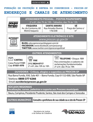 

PÁGINA ANTERIOR

VOLTAR AO ÍNDICE



Fundação de Proteção e Defesa do Consumidor – Procon-SP

ENDEREÇOS E CANAIS DE ATENDIMENTO
atendimento pESSOal – POSTOS POUPATEMPO
2ª a 6ª, das 7h às 19h - Sábados, das 7h às 13h
Itaquera
Av. do Contorno, 60
Metrô Itaquera

Sé
Praça do Carmo s/
nº

atendimento ELETRÔNICO E SITE

INTERNET

@

Santo Amaro
Rua Amador Bueno,
176/258

www.procon.sp.gov.br

blog: educaproconsp.blogspot.com.br
facebook: www.facebook.com/proconsp
twitter: www.twitter.com/@proconspoficial

outros atendimentos
Cartas
Caixa Postal 1151
Cep: 01031-970

Fax
(11) 3824-0717
2ª a 6ª, das 10h às 16h

Telefone - Disque: 151
Para orientações e cadastro de
reclamações fundamentadas
2ª a 6ª, das 7h às 19h

ouVIDORIA - Críticas, elogios e sugestões ao PROCON-SP
Rua Barra Funda, 930, Sala 401 – Barra Funda, Cep 01152-000, São Paulo-SP
Telefone: 0800 377 6266
Email: ouvidoria@procon.sp.gov.br
NÚCLEOS REGIONAIS
fiscalização, cursos, palestras e suporte aos Procons municipais
Bauru, Campinas, Presidente Prudente, Santos, São José dos Campos e Sorocaba
OUTROS MUNICÍPIOS Consulte a prefeitura de sua cidade ou o site do Procon-SP

 