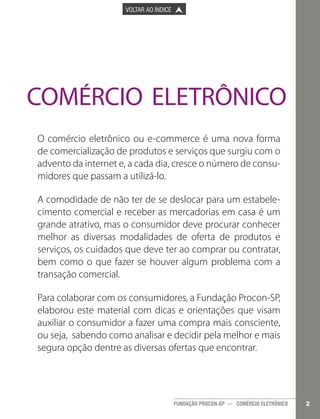 

PÁGINA ANTERIOR

VOLTAR AO ÍNDICE



PRÓXIMA PÁGINA



COMÉRCIO ELETRÔNICO
O comércio eletrônico ou e-commerce é uma nova forma
de comercialização de produtos e serviços que surgiu com o
advento da internet e, a cada dia, cresce o número de consumidores que passam a utilizá-lo.
A comodidade de não ter de se deslocar para um estabelecimento comercial e receber as mercadorias em casa é um
grande atrativo, mas o consumidor deve procurar conhecer
melhor as diversas modalidades de oferta de produtos e
serviços, os cuidados que deve ter ao comprar ou contratar,
bem como o que fazer se houver algum problema com a
transação comercial.
Para colaborar com os consumidores, a Fundação Procon-SP,
elaborou este material com dicas e orientações que visam
auxiliar o consumidor a fazer uma compra mais consciente,
ou seja, sabendo como analisar e decidir pela melhor e mais
segura opção dentre as diversas ofertas que encontrar.

FUNDAÇÃO PROCON-SP — COMÉRCIO ELETRÔNICO

2

 