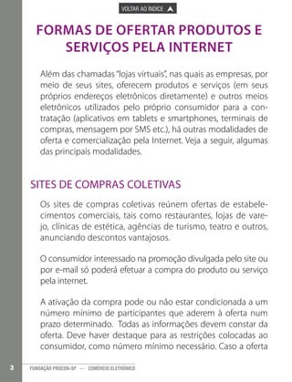

PÁGINA ANTERIOR

VOLTAR AO ÍNDICE



PRÓXIMA PÁGINA



FORMAS DE OFERTAR PRODUTOS E
SERVIÇOS PELA INTERNET
Além das chamadas “lojas virtuais”, nas quais as empresas, por
meio de seus sites, oferecem produtos e serviços (em seus
próprios endereços eletrônicos diretamente) e outros meios
eletrônicos utilizados pelo próprio consumidor para a contratação (aplicativos em tablets e smartphones, terminais de
compras, mensagem por SMS etc.), há outras modalidades de
oferta e comercialização pela Internet. Veja a seguir, algumas
das principais modalidades.

Sites de Compras Coletivas
Os sites de compras coletivas reúnem ofertas de estabelecimentos comerciais, tais como restaurantes, lojas de varejo, clínicas de estética, agências de turismo, teatro e outros,
anunciando descontos vantajosos.
O consumidor interessado na promoção divulgada pelo site ou
por e-mail só poderá efetuar a compra do produto ou serviço
pela internet.
A ativação da compra pode ou não estar condicionada a um
número mínimo de participantes que aderem à oferta num
prazo determinado. Todas as informações devem constar da
oferta. Deve haver destaque para as restrições colocadas ao
consumidor, como número mínimo necessário. Caso a oferta
3

FUNDAÇÃO PROCON-SP — COMÉRCIO ELETRÔNICO

 
