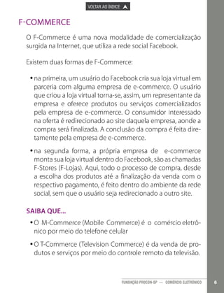 

PÁGINA ANTERIOR

VOLTAR AO ÍNDICE



PRÓXIMA PÁGINA



F-Commerce
O F-Commerce é uma nova modalidade de comercialização
surgida na Internet, que utiliza a rede social Facebook.
Existem duas formas de F-Commerce:
•na primeira, um usuário do Facebook cria sua loja virtual em
•
parceria com alguma empresa de e-commerce. O usuário
que criou a loja virtual torna-se, assim, um representante da
empresa e oferece produtos ou serviços comercializados
pela empresa de e-commerce. O consumidor interessado
na oferta é redirecionado ao site daquela empresa, aonde a
compra será finalizada. A conclusão da compra é feita diretamente pela empresa de e-commerce.
•na segunda forma, a própria empresa de e-commerce
•
monta sua loja virtual dentro do Facebook, são as chamadas
F-Stores (F-Lojas). Aqui, todo o processo de compra, desde
a escolha dos produtos até a finalização da venda com o
respectivo pagamento, é feito dentro do ambiente da rede
social, sem que o usuário seja redirecionado a outro site.
Saiba que...
•O M-Commerce (Mobile Commerce) é o comércio eletrô•
nico por meio do telefone celular
•O T-Commerce (Television Commerce) é da venda de pro•
dutos e serviços por meio do controle remoto da televisão.

FUNDAÇÃO PROCON-SP — COMÉRCIO ELETRÔNICO

6

 