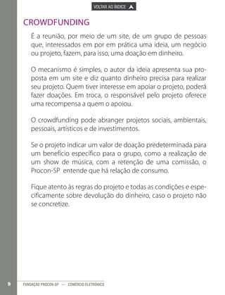 

PÁGINA ANTERIOR

VOLTAR AO ÍNDICE



PRÓXIMA PÁGINA



Crowdfunding
É a reunião, por meio de um site, de um grupo de pessoas
que, interessados em por em prática uma ideia, um negócio
ou projeto, fazem, para isso, uma doação em dinheiro.
O mecanismo é simples, o autor da ideia apresenta sua proposta em um site e diz quanto dinheiro precisa para realizar
seu projeto. Quem tiver interesse em apoiar o projeto, poderá
fazer doações. Em troca, o responsável pelo projeto oferece
uma recompensa a quem o apoiou.
O crowdfunding pode abranger projetos sociais, ambientais,
pessoais, artísticos e de investimentos.
Se o projeto indicar um valor de doação predeterminada para
um benefício específico para o grupo, como a realização de
um show de música, com a retenção de uma comissão, o
Procon-SP entende que há relação de consumo.
Fique atento às regras do projeto e todas as condições e especificamente sobre devolução do dinheiro, caso o projeto não
se concretize.

9

FUNDAÇÃO PROCON-SP — COMÉRCIO ELETRÔNICO

 