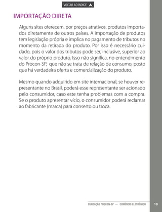 

PÁGINA ANTERIOR

VOLTAR AO ÍNDICE



PRÓXIMA PÁGINA



Importação direta
Alguns sites oferecem, por preços atrativos, produtos importados diretamente de outros países. A importação de produtos
tem legislação própria e implica no pagamento de tributos no
momento da retirada do produto. Por isso é necessário cuidado, pois o valor dos tributos pode ser, inclusive, superior ao
valor do próprio produto. Isso não significa, no entendimento
do Procon-SP, que não se trata de relação de consumo, posto
que há verdadeira oferta e comercialização do produto.
Mesmo quando adquirido em site internacional, se houver representante no Brasil, poderá esse representante ser acionado
pelo consumidor, caso este tenha problemas com a compra.
Se o produto apresentar vício, o consumidor poderá reclamar
ao fabricante (marca) para conserto ou troca.

FUNDAÇÃO PROCON-SP — COMÉRCIO ELETRÔNICO

10

 