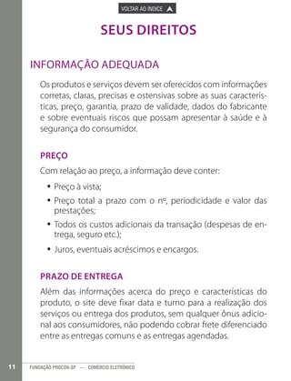 

VOLTAR AO ÍNDICE

PÁGINA ANTERIOR



PRÓXIMA PÁGINA



SEUS DIREITOS
Informação adequada
Os produtos e serviços devem ser oferecidos com informações
corretas, claras, precisas e ostensivas sobre as suas características, preço, garantia, prazo de validade, dados do fabricante
e sobre eventuais riscos que possam apresentar à saúde e à
segurança do consumidor.
Preço
Com relação ao preço, a informação deve conter:
•• Preço à vista;
•• Preço total a prazo com o nº, periodicidade e valor das
prestações;
•• Todos os custos adicionais da transação (despesas de entrega, seguro etc.);
•• Juros, eventuais acréscimos e encargos.
Prazo de entrega
Além das informações acerca do preço e características do
produto, o site deve fixar data e turno para a realização dos
serviços ou entrega dos produtos, sem qualquer ônus adicional aos consumidores, não podendo cobrar frete diferenciado
entre as entregas comuns e as entregas agendadas.
11

FUNDAÇÃO PROCON-SP — COMÉRCIO ELETRÔNICO

 