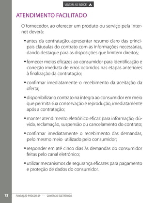 

PÁGINA ANTERIOR

VOLTAR AO ÍNDICE



PRÓXIMA PÁGINA



Atendimento Facilitado
O fornecedor, ao oferecer um produto ou serviço pela Internet deverá:
•antes da contratação, apresentar resumo claro das princi•
pais cláusulas do contrato com as informações necessárias,
dando destaque para as disposições que limitem direitos;
•fornecer meios eficazes ao consumidor para identificação e
•
correção imediata de erros ocorridos nas etapas anteriores
à finalização da contratação;
•confirmar imediatamente o recebimento da aceitação da
•
oferta;
•disponibilizar o contrato na íntegra ao consumidor em meio
•
que permita sua conservação e reprodução, imediatamente
após a contratação;
•manter atendimento eletrônico eficaz para informação, dú•
vida, reclamação, suspensão ou cancelamento do contrato;
•confirmar imediatamente o recebimento das demandas,
•
pelo mesmo meio utilizado pelo consumidor;
•responder em até cinco dias às demandas do consumidor
•
feitas pelo canal eletrônico;
•utilizar mecanismos de segurança eficazes para pagamento
•
e proteção de dados do consumidor.

13

FUNDAÇÃO PROCON-SP — COMÉRCIO ELETRÔNICO

 