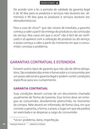 

PÁGINA ANTERIOR

VOLTAR AO ÍNDICE



PRÓXIMA PÁGINA



De acordo com a lei, o período de validade da garantia legal
é de 30 dias para os produtos e serviços não duráveis (ex.: alimentos) e 90 dias para os produtos e serviços duráveis (ex:
eletrodomésticos).
Para o caso de vícios*1 que são visíveis de imediato, a garantia
começa a valer a partir da entrega do produto ou da conclusão
do serviço. Nos casos em que o vício* não é fácil de ser verificado e só aparece com a utilização do produto ou do serviço,
o prazo começa a valer a partir do momento em que o consumidor constata o problema.

Garantias contratual e estendida
Existem outros tipos de garantia que não são de oferta obrigatória. São estabelecidas entre o fornecedor e o consumidor por
um prazo adicional à garantia legal e podem conter condições
específicas para seu cumprimento:
Garantia Contratual
Suas condições devem constar de um documento chamado
usualmente de Termo de Garantia. Esse termo deve ser entregue ao consumidor, devidamente preenchido, no momento
da compra. Nele deverá ser informado, de forma clara, em que
consiste a garantia, a forma, o prazo, o lugar em que ela poderá
ser exercitada e as despesas a cargo do consumidor.
*vício= problema, dano, imperfeição
17

FUNDAÇÃO PROCON-SP — COMÉRCIO ELETRÔNICO

 