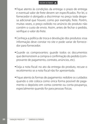 

PÁGINA ANTERIOR

VOLTAR AO ÍNDICE



PRÓXIMA PÁGINA



•Fique atento às condições da entrega: o prazo de entrega
•
e eventual valor de frete devem ser especificados. Por lei, o
fornecedor é obrigado a discriminar no preço toda despesa adicional que houver, como por exemplo, frete. Porém,
muitas vezes, o preço exibido no anúncio do produto não
contém o custo de envio. Assim, antes de fechar o pedido,
verifique o valor do frete.
•Conheça a política de troca e devolução dos produtos: essa
•
informação deve constar no site e pode variar de fornecedor para fornecedor.
•Guarde os comprovantes: guarde todos os documentos
•
que demonstrem a compra e confirmação do pedido (comprovante de pagamento, contrato, anúncios, etc).
•Exija a nota fiscal: no ato da entrega do produto, recuse o
•
recebimento se a nota fiscal não for apresentada.
•Fique atento às formas de pagamento: redobre os cuidados
•
quando o site coloca como única forma possível de pagamento o depósito em conta corrente ou conta poupança,
especialmente quando for para pessoas físicas.

23

FUNDAÇÃO PROCON-SP — COMÉRCIO ELETRÔNICO

 