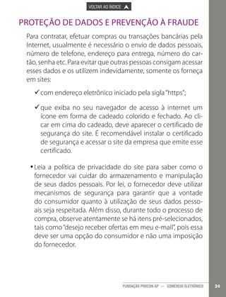 

PÁGINA ANTERIOR

VOLTAR AO ÍNDICE



PRÓXIMA PÁGINA



Proteção de Dados e Prevenção à Fraude
Para contratar, efetuar compras ou transações bancárias pela
Internet, usualmente é necessário o envio de dados pessoais,
número de telefone, endereço para entrega, número do cartão, senha etc. Para evitar que outras pessoas consigam acessar
esses dados e os utilizem indevidamente, somente os forneça
em sites:
9com endereço eletrônico iniciado pela sigla “https”;
9
9que exiba no seu navegador de acesso à internet um
9
ícone em forma de cadeado colorido e fechado. Ao clicar em cima do cadeado, deve aparecer o certificado de
segurança do site. É recomendável instalar o certificado
de segurança e acessar o site da empresa que emite esse
certificado.
•	Leia a política de privacidade do site para saber como o
•
fornecedor vai cuidar do armazenamento e manipulação
de seus dados pessoais. Por lei, o fornecedor deve utilizar
mecanismos de segurança para garantir que a vontade
do consumidor quanto à utilização de seus dados pessoais seja respeitada. Além disso, durante todo o processo de
compra, observe atentamente se há itens pré-selecionados,
tais como “desejo receber ofertas em meu e-mail”, pois essa
deve ser uma opção do consumidor e não uma imposição
do fornecedor.

FUNDAÇÃO PROCON-SP — COMÉRCIO ELETRÔNICO

24

 