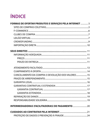 

PÁGINA ANTERIOR

PRÓXIMA PÁGINA



índice
FORMAS DE OFERTAR PRODUTOS E SERVIÇOS PELA INTERNET............... 3
	 Sites de Compras Coletivas.....................................................................................3
	F-Commerce........................................................................................................................6
	 Clubes de Compra..........................................................................................................7
	Leilão Virtual...................................................................................................................7
	Crowdfunding................................................................................................................9
	Importação direta..................................................................................................... 10
SEUS DIREITOS.......................................................................................... 11
	Informação adequada........................................................................................... 11
		Preço............................................................................................................................. 11
		 Prazo de entrega................................................................................................. 11
	Atendimento Facilitado......................................................................................... 13
	 Cumprimento à Oferta............................................................................................ 14
	 Cancelamento da compra e devolução dos valores...................... 15
	 Prazo de Arrependimento.................................................................................... 15
	Garantia legal............................................................................................................. 16
	Garantias contratual e estendida............................................................... 17
		Garantia Contratual....................................................................................... 17
		Garantia Estendida............................................................................................ 18
	Reparação de Danos................................................................................................. 19
	Responsabilidade solidária................................................................................ 19
INTERMEDIADORAS (FACILITADORAS) DE PAGAMENTO............................ 20
CUIDADOS AO CONTRATAR PELA INTERNET..................................................... 21
	 Proteção de Dados e Prevenção à Fraude............................................... 24

 