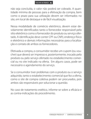 

PÁGINA ANTERIOR

VOLTAR AO ÍNDICE



PRÓXIMA PÁGINA



não seja concluída, o valor não poderá ser cobrado. A quantidade mínima de pessoas para a efetivação da compra, bem
como o prazo para sua utilização devem ser informados no
site, em local de destaque e de fácil visualização.
Nessa modalidade de comércio eletrônico, devem estar devidamente identificados tanto o fornecedor responsável pelo
sítio eletrônico como o fornecedor do produto ou serviço ofertado. A identificação deve conter CPF ou CNPJ, endereço físico
e eletrônico e demais informações necessárias para a localização e contato de ambos os fornecedores.
Efetivada a compra, o consumidor recebe um cupom (ou voucher) que deverá ser impresso e, posteriormente, trocado pelo
produto ou pelo serviço ofertado no estabelecimento comercial ou no site indicado na oferta. Em alguns casos, pode ser
necessário o agendamento do serviço.
Se o consumidor tiver problemas com o produto ou o serviço
adquirido, tanto o estabelecimento comercial que fez a oferta,
como o site de compra coletiva podem ser procurados, pois
ambos são responsáveis por solucionar a questão.
No caso de tratamento estético, informe-se sobre a eficácia e
as contra-indicações do procedimento.

FUNDAÇÃO PROCON-SP — COMÉRCIO ELETRÔNICO

4

 