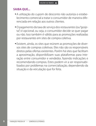 

PÁGINA ANTERIOR

VOLTAR AO ÍNDICE



PRÓXIMA PÁGINA



Saiba que...
•	A utilização do cupom de desconto não autoriza o estabe•
lecimento comercial a tratar o consumidor de maneira diferenciada em relação aos outros clientes.
•	O pagamento da taxa de serviço dos restaurantes (ou “gorje•
ta”) é opcional, ou seja, o consumidor decide se quer pagar
ou não. Isso também é válido para as promoções realizadas
por restaurantes em sites de compra coletiva.
•	Existem, ainda, os sites que reúnem as promoções de diver•
sos sites de compras coletivas. Eles não são os responsáveis
diretos pelas ofertas existentes. Porém há sites que facilitam
a aproximação, disponibilizam suas plataformas para interação entre consumidor e vendedor, fazendo indicações e
recomendando compras. Estes podem vir a ser responsabilizados por problemas na comercialização, dependendo da
situação e da veiculação que for feita.

5

FUNDAÇÃO PROCON-SP — COMÉRCIO ELETRÔNICO

 