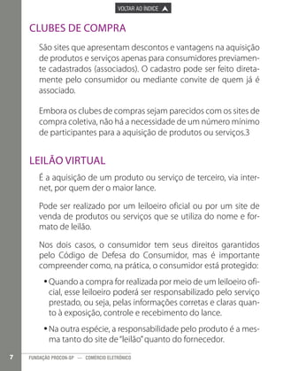 

PÁGINA ANTERIOR

VOLTAR AO ÍNDICE



PRÓXIMA PÁGINA



Clubes de Compra
São sites que apresentam descontos e vantagens na aquisição
de produtos e serviços apenas para consumidores previamente cadastrados (associados). O cadastro pode ser feito diretamente pelo consumidor ou mediante convite de quem já é
associado.
Embora os clubes de compras sejam parecidos com os sites de
compra coletiva, não há a necessidade de um número mínimo
de participantes para a aquisição de produtos ou serviços.3 	

Leilão Virtual
É a aquisição de um produto ou serviço de terceiro, via internet, por quem der o maior lance.
Pode ser realizado por um leiloeiro oficial ou por um site de
venda de produtos ou serviços que se utiliza do nome e formato de leilão.
Nos dois casos, o consumidor tem seus direitos garantidos
pelo Código de Defesa do Consumidor, mas é importante
compreender como, na prática, o consumidor está protegido:
•Quando a compra for realizada por meio de um leiloeiro ofi•
cial, esse leiloeiro poderá ser responsabilizado pelo serviço
prestado, ou seja, pelas informações corretas e claras quanto à exposição, controle e recebimento do lance.
•Na outra espécie, a responsabilidade pelo produto é a mes•
ma tanto do site de “leilão” quanto do fornecedor.
7

FUNDAÇÃO PROCON-SP — COMÉRCIO ELETRÔNICO

 