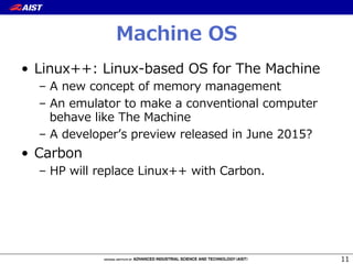 Machine  OS
•  Linux++:  Linux-‐‑‒based  OS  for  The  Machine
–  A  new  concept  of  memory  management
–  An  emulator  to  make  a  conventional  computer  
behave  like  The  Machine
–  A  developerʼ’s  preview  released  in  June  2015?
•  Carbon
–  HP  will  replace  Linux++  with  Carbon.
11
 