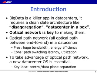 Introduction
•  BigData  is  a  killer  app  in  datacenters,  it  
requires  a  clean  slate  architecture  like  
“disaggregation”,  “datacenter  in  a  box”.
•  Optical  network  is  key  to  making  them.
•  Optical  path  network  (all  optical  path  
between  end-‐‑‒to-‐‑‒end)  in  a  datacenter
–  Pros:  huge  bandwidth,  energy  eﬃciency
–  Cons:  path  switching  latency,  utilization
•  To  take  advantage  of  optical  path  network,  
a  new  datacenter  OS  is  essential.
–  Key  idea:  control/data  plane  separation
3
 