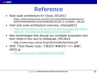 Reference
•  Rack  scale  architecture  for  Cloud,  IDC2013
–  https://intel.activeevents.com/sf13/connect/ﬁleDownload/session/
6DE5FDFBF0D0854E73D2A3908D58E1E2/SF13_̲CLDS001_̲100.pdf
•  Intel  rack  scale  architecture  overview,  Interop2013
–  http://presentations.interop.com/events/las-‐‑‒vegas/2013/free-‐‑‒
sessions-‐‑‒-‐‑‒-‐‑‒keynote-‐‑‒presentations/download/463
•  New  technologies  that  disrupt  our  complete  ecosystem  and  
their  limits  in  the  race  to  Zettascale,  HPC2014
–  http://www.hpcc.unical.it/hpc2014/pdfs/demichel.pdf
•  HPが「Tech  Power  Club」で⾒見見せた“未来のサーバー技術”,  
ASCII.jp
–  http://ascii.jp/elem/000/000/915/915508/
39
 