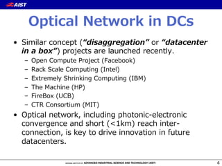 Optical  Network  in  DCs
•  Similar  concept  (“disaggregation”  or  “datacenter  
in  a  box”)  projects  are  launched  recently.
–  Open  Compute  Project  (Facebook)
–  Rack  Scale  Computing  (Intel)
–  Extremely  Shrinking  Computing  (IBM)
–  The  Machine  (HP)
–  FireBox  (UCB)
–  CTR  Consortium  (MIT)
•  Optical  network,  including  photonic-‐‑‒electronic  
convergence  and  short  (<1km)  reach  inter-‐‑‒
connection,  is  key  to  drive  innovation  in  future  
datacenters.
4
 