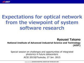 Ryousei  Takano
National  Institute  of  Advanced  Industrial  Science  and  Technology  
(AIST)
Special  session  on  challenges  and  opportunities  of  integrated  
photonics  in  future  datacenters
ACSI  2015@Tsukuba,  27  Jan.  2015
Expectations  for  optical  network  
from  the  viewpoint  of  system  
software  research
 