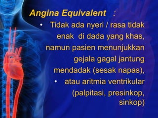 Angina Equivalent :
• Tidak ada nyeri / rasa tidak
enak di dada yang khas,
namun pasien menunjukkan
gejala gagal jantung
mendadak (sesak napas),
• atau aritmia ventrikular
(palpitasi, presinkop,
sinkop)
 
