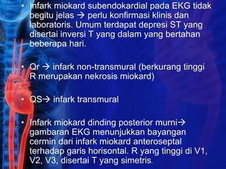 • Infark miokard subendokardial pada EKG tidak
begitu jelas  perlu konfirmasi klinis dan
laboratoris. Umum terdapat depresi ST yang
disertai inversi T yang dalam yang bertahan
beberapa hari.
• Qr  infark non-transmural (berkurang tinggi
R merupakan nekrosis miokard)
• QS infark transmural
• Infark miokard dinding posterior murni
gambaran EKG menunjukkan bayangan
cermin dari infark miokard anteroseptal
terhadap garis horisontal. R yang tinggi di V1,
V2, V3, disertai T yang simetris.
 