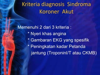 Kriteria diagnosis Sindroma
Koroner Akut
Memenuhi 2 dari 3 kriteria :
* Nyeri khas angina
* Gambaran EKG yang spesifik
* Peningkatan kadar Petanda
jantung (TroponinI/T atau CKMB)
 