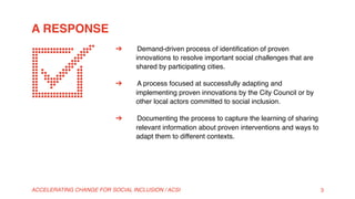 A RESPONSE
ACCELERATING CHANGE FOR SOCIAL INCLUSION / ACSI 3
➔  Demand-driven process of identiﬁcation of proven
innovations to resolve important social challenges that are
shared by participating cities.
➔  A process focused at successfully adapting and
implementing proven innovations by the City Council or by
other local actors committed to social inclusion.
➔  Documenting the process to capture the learning of sharing
relevant information about proven interventions and ways to
adapt them to different contexts.
 