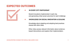 EXPECTED OUTCOMES
ACCELERATING CHANGE FOR SOCIAL INCLUSION / ACSI 7
➔  IN EVERY CITY PARTICIPANT 
 
Social innovations implemented in each city,  
and generating initial social outcomes for each challenge.
➔  KNOWLEDGE ON SOCIAL INNOVATION & SCALING 
 
Knowledge about adapting and adopting best practices
shared with other cities. 
 
Other cities access relevant information about evidence-
based interventions and explore their implementation.
 
