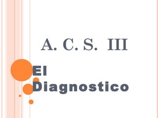A. C. S. III
El
Diagnostico
 
