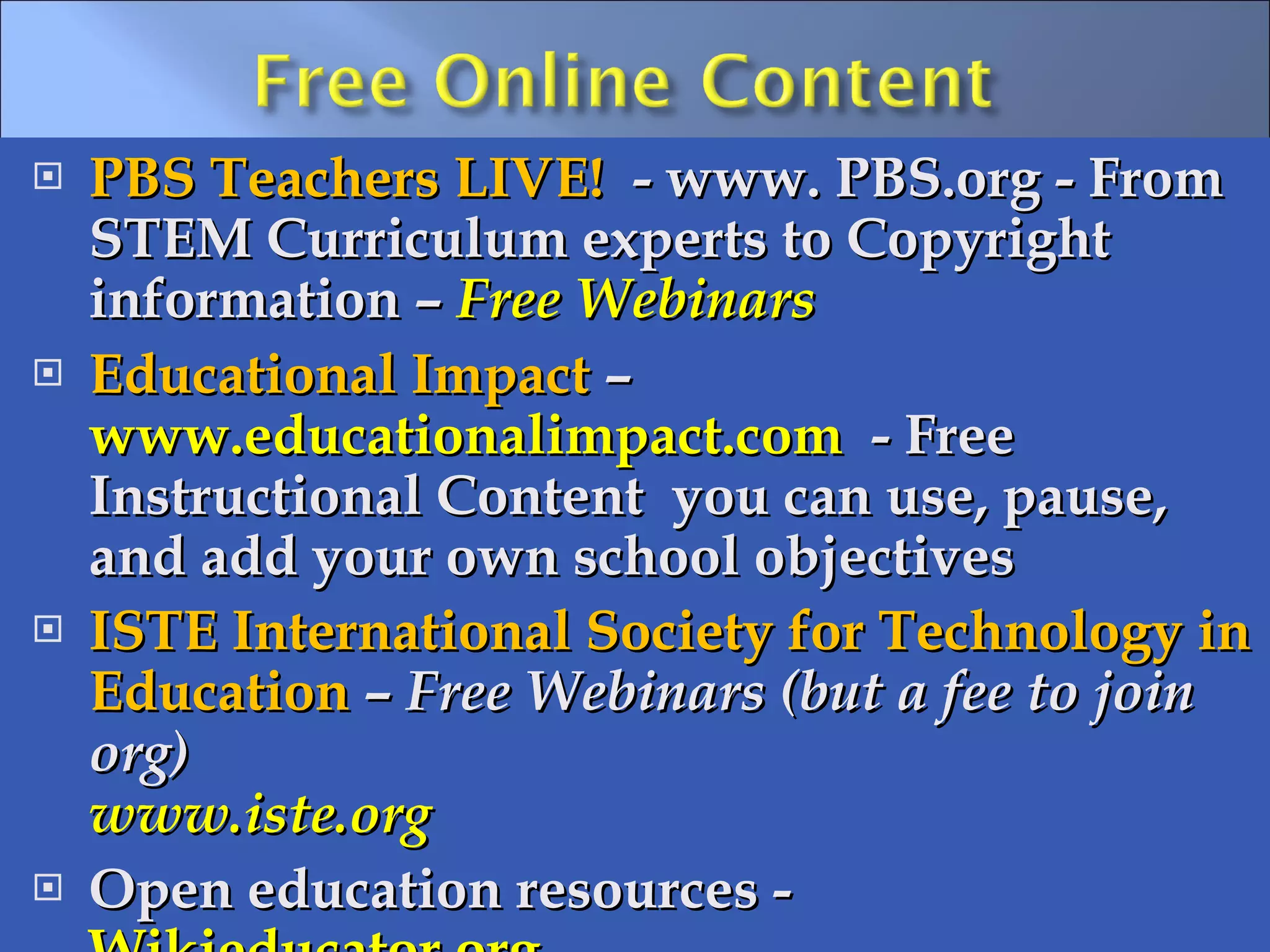 PBS Teachers LIVE!  - www. PBS.org - From STEM Curriculum experts to Copyright information –  Free Webinars Educational Impact  –  www.educationalimpact.com   - Free Instructional Content  you can use, pause, and add your own school objectives ISTE International Society for Technology in Education  –  Free Webinars (but a fee to join org) www.iste.org   Open education resources -  Wikieducator.org    