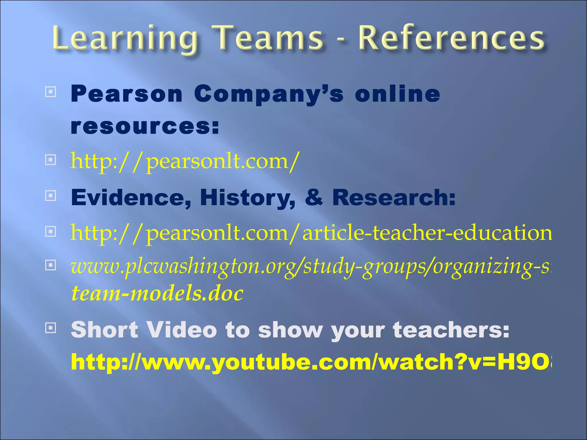 Pearson Company’s online resources: http://pearsonlt.com/ Evidence, History, & Research: http://pearsonlt.com/article-teacher-education-implications-school-based-inquiry-teams www.plcwashington.org/study-groups/organizing-study.../ team -models.doc Short Video to show your teachers:  http://www.youtube.com/watch?v=H9O8VOfOx_E 