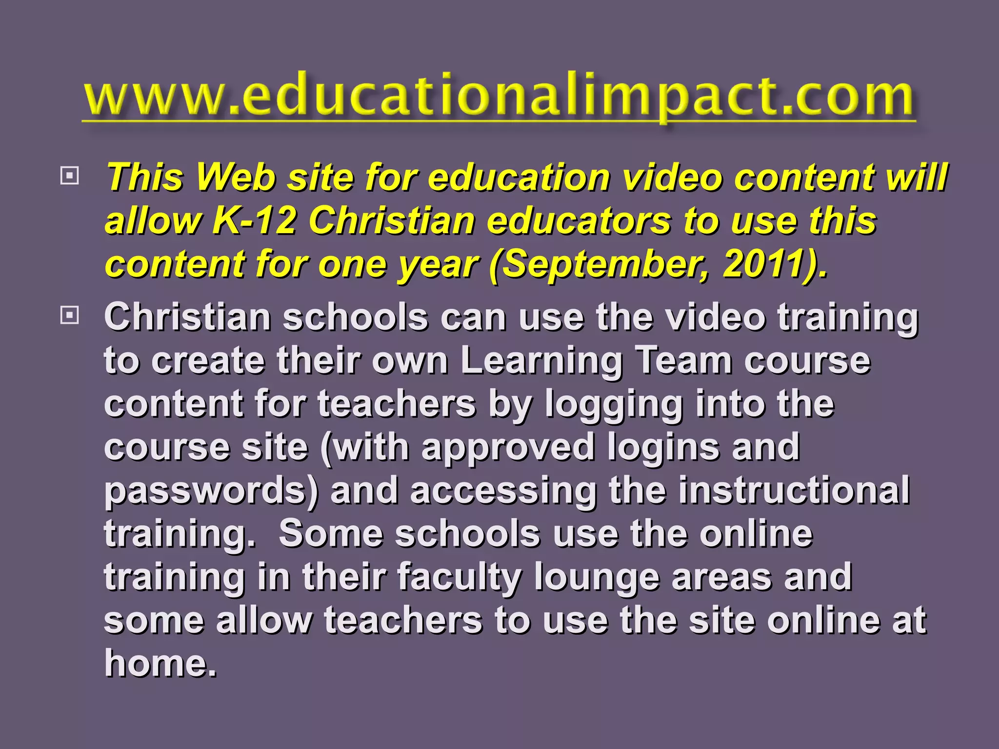 This Web site for education video content will allow K-12 Christian educators to use this content for one year (September, 2011). Christian schools can use the video training to create their own Learning Team course content for teachers by logging into the course site (with approved logins and passwords) and accessing the instructional training.  Some schools use the online training in their faculty lounge areas and some allow teachers to use the site online at home. 