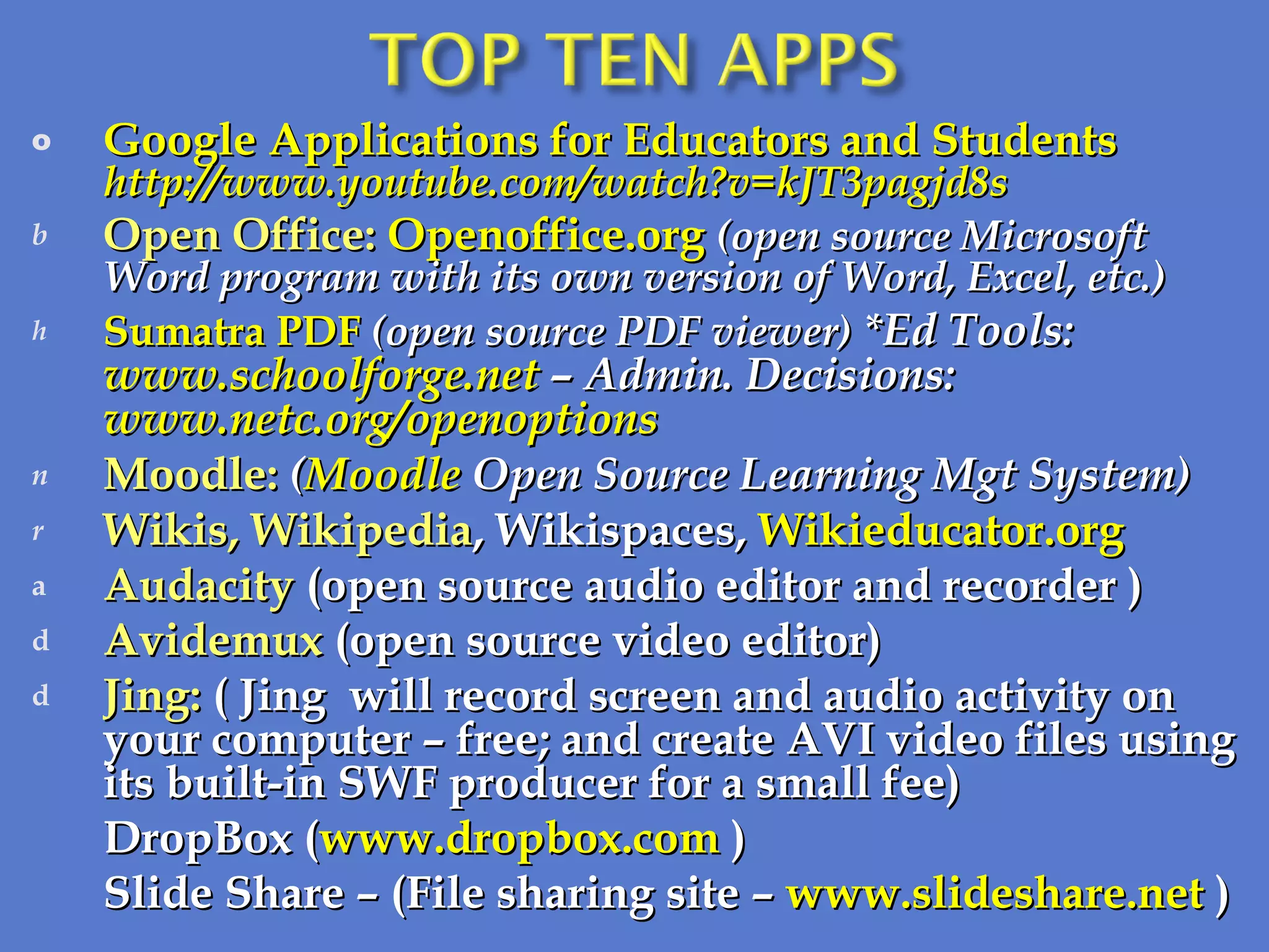 Google Applications for Educators and Students http://www.youtube.com/watch?v=kJT3pagjd8s Open Office:  Openoffice.org   (open source Microsoft Word program with its own version of Word, Excel, etc.) Sumatra PDF  (open source PDF viewer)  *Ed Tools:  www.schoolforge.net  – Admin. Decisions:  www.netc.org/openoptions  Moodle:   ( Moodle  Open Source Learning Mgt System) Wikis, Wikipedia , Wikispaces,  Wikieducator.org   Audacity  (open source audio editor and recorder ) Avidemux  (open source video editor) Jing:  (   Jing   will record screen and audio activity on your computer – free; and create AVI video files using its built-in SWF producer for a small fee) DropBox ( www.dropbox.com  ) Slide Share – (File sharing site –  www.slideshare.net  ) 